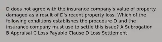 D does not agree with the insurance company's value of property damaged as a result of D's recent property loss. Which of the following conditions establishes the procedure D and the insurance company must use to settle this issue? A Subrogation B Appraisal C Loss Payable Clause D Loss Settlement