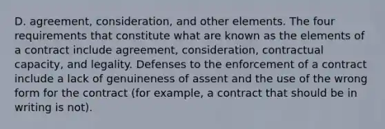 D. agreement, consideration, and other elements. The four requirements that constitute what are known as the elements of a contract include agreement, consideration, contractual capacity, and legality. Defenses to the enforcement of a contract include a lack of genuineness of assent and the use of the wrong form for the contract (for example, a contract that should be in writing is not).