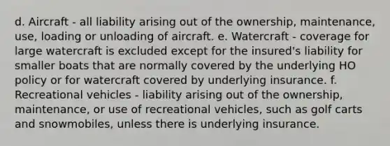 d. Aircraft - all liability arising out of the ownership, maintenance, use, loading or unloading of aircraft. e. Watercraft - coverage for large watercraft is excluded except for the insured's liability for smaller boats that are normally covered by the underlying HO policy or for watercraft covered by underlying insurance. f. Recreational vehicles - liability arising out of the ownership, maintenance, or use of recreational vehicles, such as golf carts and snowmobiles, unless there is underlying insurance.