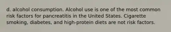 d. alcohol consumption. Alcohol use is one of the most common risk factors for pancreatitis in the United States. Cigarette smoking, diabetes, and high-protein diets are not risk factors.