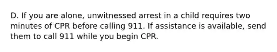 D. If you are alone, unwitnessed arrest in a child requires two minutes of CPR before calling 911. If assistance is available, send them to call 911 while you begin CPR.