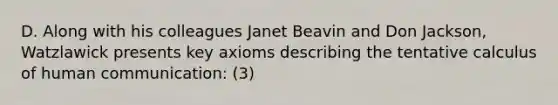 D. Along with his colleagues Janet Beavin and Don Jackson, Watzlawick presents key axioms describing the tentative calculus of human communication: (3)