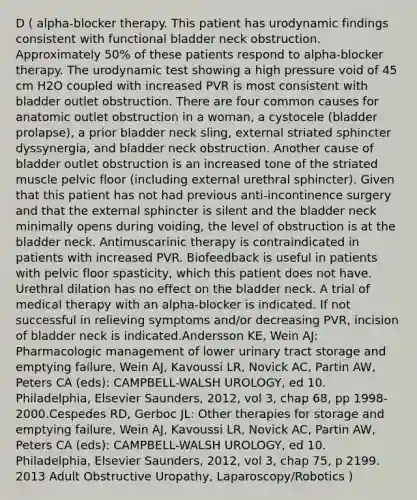 D ( alpha-blocker therapy. This patient has urodynamic findings consistent with functional bladder neck obstruction. Approximately 50% of these patients respond to alpha-blocker therapy. The urodynamic test showing a high pressure void of 45 cm H2O coupled with increased PVR is most consistent with bladder outlet obstruction. There are four common causes for anatomic outlet obstruction in a woman, a cystocele (bladder prolapse), a prior bladder neck sling, external striated sphincter dyssynergia, and bladder neck obstruction. Another cause of bladder outlet obstruction is an increased tone of the striated muscle pelvic floor (including external urethral sphincter). Given that this patient has not had previous anti-incontinence surgery and that the external sphincter is silent and the bladder neck minimally opens during voiding, the level of obstruction is at the bladder neck. Antimuscarinic therapy is contraindicated in patients with increased PVR. Biofeedback is useful in patients with pelvic floor spasticity, which this patient does not have. Urethral dilation has no effect on the bladder neck. A trial of medical therapy with an alpha-blocker is indicated. If not successful in relieving symptoms and/or decreasing PVR, incision of bladder neck is indicated.Andersson KE, Wein AJ: Pharmacologic management of lower urinary tract storage and emptying failure, Wein AJ, Kavoussi LR, Novick AC, Partin AW, Peters CA (eds): CAMPBELL-WALSH UROLOGY, ed 10. Philadelphia, Elsevier Saunders, 2012, vol 3, chap 68, pp 1998-2000.Cespedes RD, Gerboc JL: Other therapies for storage and emptying failure, Wein AJ, Kavoussi LR, Novick AC, Partin AW, Peters CA (eds): CAMPBELL-WALSH UROLOGY, ed 10. Philadelphia, Elsevier Saunders, 2012, vol 3, chap 75, p 2199. 2013 Adult Obstructive Uropathy, Laparoscopy/Robotics )