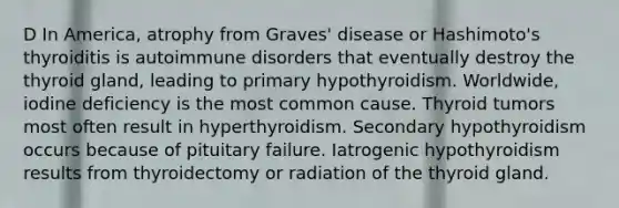 D In America, atrophy from Graves' disease or Hashimoto's thyroiditis is autoimmune disorders that eventually destroy the thyroid gland, leading to primary hypothyroidism. Worldwide, iodine deficiency is the most common cause. Thyroid tumors most often result in hyperthyroidism. Secondary hypothyroidism occurs because of pituitary failure. Iatrogenic hypothyroidism results from thyroidectomy or radiation of the thyroid gland.