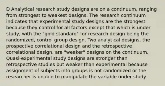 D Analytical research study designs are on a continuum, ranging from strongest to weakest designs. The research continuum indicates that experimental study designs are the strongest because they control for all factors except that which is under study, with the "gold standard" for research design being the randomized, control group design. Two analytical designs, the prospective correlational design and the retrospective correlational design, are "weaker" designs on the continuum. Quasi-experimental study designs are stronger than retrospective studies but weaker than experimental because assignment of subjects into groups is not randomized or the researcher is unable to manipulate the variable under study.