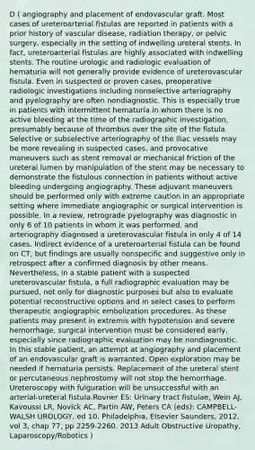 D ( angiography and placement of endovascular graft. Most cases of ureteroarterial fistulas are reported in patients with a prior history of vascular disease, radiation therapy, or pelvic surgery, especially in the setting of indwelling ureteral stents. In fact, ureteroarterial fistulas are highly associated with indwelling stents. The routine urologic and radiologic evaluation of hematuria will not generally provide evidence of ureterovascular fistula. Even in suspected or proven cases, preoperative radiologic investigations including nonselective arteriography and pyelography are often nondiagnostic. This is especially true in patients with intermittent hematuria in whom there is no active bleeding at the time of the radiographic investigation, presumably because of thrombus over the site of the fistula. Selective or subselective arteriography of the iliac vessels may be more revealing in suspected cases, and provocative maneuvers such as stent removal or mechanical friction of the ureteral lumen by manipulation of the stent may be necessary to demonstrate the fistulous connection in patients without active bleeding undergoing angiography. These adjuvant maneuvers should be performed only with extreme caution in an appropriate setting where immediate angiographic or surgical intervention is possible. In a review, retrograde pyelography was diagnostic in only 6 of 10 patients in whom it was performed, and arteriography diagnosed a ureterovascular fistula in only 4 of 14 cases. Indirect evidence of a ureteroarterial fistula can be found on CT, but findings are usually nonspecific and suggestive only in retrospect after a confirmed diagnosis by other means. Nevertheless, in a stable patient with a suspected ureterovascular fistula, a full radiographic evaluation may be pursued, not only for diagnostic purposes but also to evaluate potential reconstructive options and in select cases to perform therapeutic angiographic embolization procedures. As these patients may present in extremis with hypotension and severe hemorrhage, surgical intervention must be considered early, especially since radiographic evaluation may be nondiagnostic. In this stable patient, an attempt at angiography and placement of an endovascular graft is warranted. Open exploration may be needed if hematuria persists. Replacement of the ureteral stent or percutaneous nephrostomy will not stop the hemorrhage. Ureteroscopy with fulguration will be unsuccessful with an arterial-ureteral fistula.Rovner ES: Urinary tract fistulae, Wein AJ, Kavoussi LR, Novick AC, Partin AW, Peters CA (eds): CAMPBELL-WALSH UROLOGY, ed 10. Philadelphia, Elsevier Saunders, 2012, vol 3, chap 77, pp 2259-2260. 2013 Adult Obstructive Uropathy, Laparoscopy/Robotics )