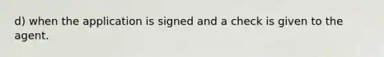 d) when the application is signed and a check is given to the agent.