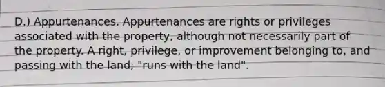 D.) Appurtenances. Appurtenances are rights or privileges associated with the property, although not necessarily part of the property. A right, privilege, or improvement belonging to, and passing with the land; "runs with the land".