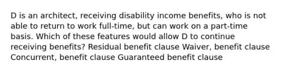 D is an architect, receiving disability income benefits, who is not able to return to work full-time, but can work on a part-time basis. Which of these features would allow D to continue receiving benefits? Residual benefit clause Waiver, benefit clause Concurrent, benefit clause Guaranteed benefit clause