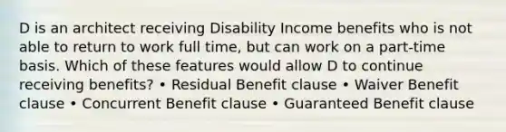 D is an architect receiving Disability Income benefits who is not able to return to work full time, but can work on a part-time basis. Which of these features would allow D to continue receiving benefits? • Residual Benefit clause • Waiver Benefit clause • Concurrent Benefit clause • Guaranteed Benefit clause