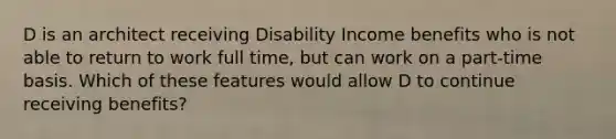 D is an architect receiving Disability Income benefits who is not able to return to work full time, but can work on a part-time basis. Which of these features would allow D to continue receiving benefits?