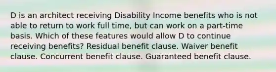 D is an architect receiving Disability Income benefits who is not able to return to work full time, but can work on a part-time basis. Which of these features would allow D to continue receiving benefits? Residual benefit clause. Waiver benefit clause. Concurrent benefit clause. Guaranteed benefit clause.