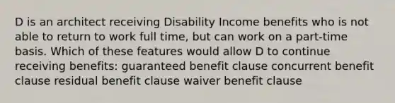 D is an architect receiving Disability Income benefits who is not able to return to work full time, but can work on a part-time basis. Which of these features would allow D to continue receiving benefits: guaranteed benefit clause concurrent benefit clause residual benefit clause waiver benefit clause