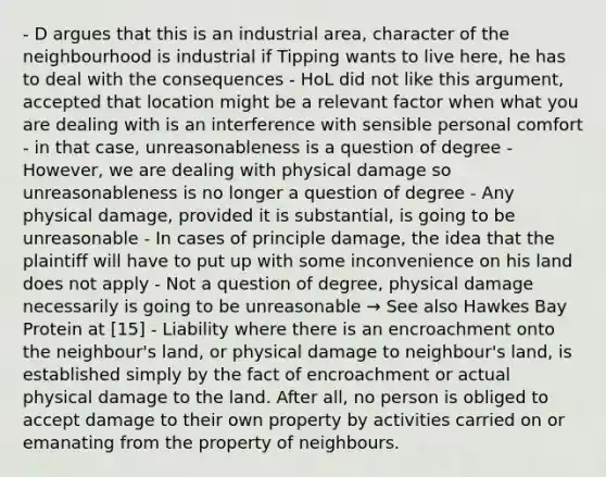 - D argues that this is an industrial area, character of the neighbourhood is industrial if Tipping wants to live here, he has to deal with the consequences - HoL did not like this argument, accepted that location might be a relevant factor when what you are dealing with is an interference with sensible personal comfort - in that case, unreasonableness is a question of degree - However, we are dealing with physical damage so unreasonableness is no longer a question of degree - Any physical damage, provided it is substantial, is going to be unreasonable - In cases of principle damage, the idea that the plaintiff will have to put up with some inconvenience on his land does not apply - Not a question of degree, physical damage necessarily is going to be unreasonable → See also Hawkes Bay Protein at [15] - Liability where there is an encroachment onto the neighbour's land, or physical damage to neighbour's land, is established simply by the fact of encroachment or actual physical damage to the land. After all, no person is obliged to accept damage to their own property by activities carried on or emanating from the property of neighbours.