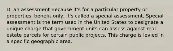 D. an assessment Because it's for a particular property or properties' benefit only, it's called a special assessment. Special assessment is the term used in the United States to designate a unique charge that government units can assess against real estate parcels for certain public projects. This charge is levied in a specific geographic area.