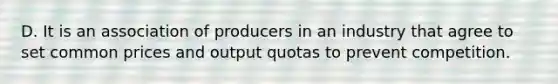 D. It is an association of producers in an industry that agree to set common prices and output quotas to prevent competition.