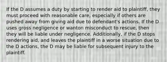 If the D assumes a duty by starting to render aid to plaintiff, they must proceed with reasonable care, especially if others are pushed away from giving aid due to defendant's actions. If the D uses gross negligence or wanton misconduct to rescue, then they will be liable under negligence. Additionally, if the D stops rendering aid, and leaves the plaintiff in a worse situation due to the D actions, the D may be liable for subsequent injury to the plaintiff.