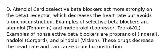 D. Atenolol Cardioselective beta blockers act more strongly on the beta1 receptor, which decreases the heart rate but avoids bronchoconstriction. Examples of selective beta blockers are atenolol (Tenormin) and metoprolol (Lopressor, Toprol-XL). Examples of nonselective beta blockers are propranolol (Inderal), nadolol (Corgard), and pindolol (Visken). These drugs decrease the heart rate and can cause bronchoconstriction.