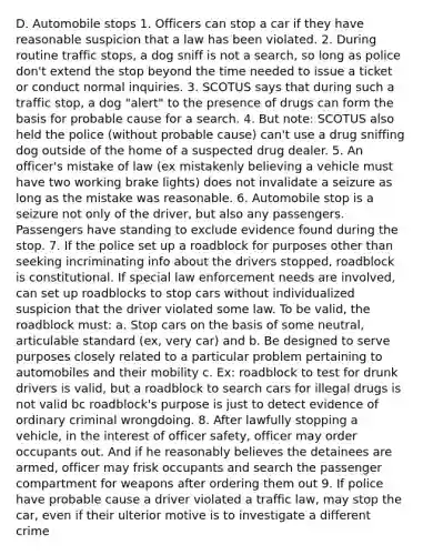 D. Automobile stops 1. Officers can stop a car if they have reasonable suspicion that a law has been violated. 2. During routine traffic stops, a dog sniff is not a search, so long as police don't extend the stop beyond the time needed to issue a ticket or conduct normal inquiries. 3. SCOTUS says that during such a traffic stop, a dog "alert" to the presence of drugs can form the basis for probable cause for a search. 4. But note: SCOTUS also held the police (without probable cause) can't use a drug sniffing dog outside of the home of a suspected drug dealer. 5. An officer's mistake of law (ex mistakenly believing a vehicle must have two working brake lights) does not invalidate a seizure as long as the mistake was reasonable. 6. Automobile stop is a seizure not only of the driver, but also any passengers. Passengers have standing to exclude evidence found during the stop. 7. If the police set up a roadblock for purposes other than seeking incriminating info about the drivers stopped, roadblock is constitutional. If special law enforcement needs are involved, can set up roadblocks to stop cars without individualized suspicion that the driver violated some law. To be valid, the roadblock must: a. Stop cars on the basis of some neutral, articulable standard (ex, very car) and b. Be designed to serve purposes closely related to a particular problem pertaining to automobiles and their mobility c. Ex: roadblock to test for drunk drivers is valid, but a roadblock to search cars for illegal drugs is not valid bc roadblock's purpose is just to detect evidence of ordinary criminal wrongdoing. 8. After lawfully stopping a vehicle, in the interest of officer safety, officer may order occupants out. And if he reasonably believes the detainees are armed, officer may frisk occupants and search the passenger compartment for weapons after ordering them out 9. If police have probable cause a driver violated a traffic law, may stop the car, even if their ulterior motive is to investigate a different crime