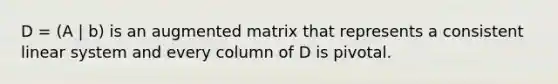 D = (A | b) is an augmented matrix that represents a consistent linear system and every column of D is pivotal.