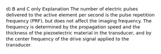 d) B and C only Explanation The number of electric pulses delivered to the active element per second is the pulse repetition frequency (PRF), but does not affect the imaging frequency. The frequency is determined by the propagation speed and the thickness of the piezoelectric material in the transducer, and by the center frequency of the drive signal applied to the transducer.