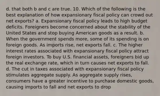 d. that both b and c are true. 10. Which of the following is the best explanation of how expansionary fiscal policy can crowd out net exports? a. Expansionary fiscal policy leads to high budget deficits. Foreigners become concerned about the stability of the United States and stop buying American goods as a result. b. When the government spends more, some of its spending is on foreign goods. As imports rise, net exports fall. c. The higher interest rates associated with expansionary fiscal policy attract foreign investors. To buy U.S. financial assets, foreigners bid up the real exchange rate, which in turn causes net exports to fall. d. The cut in taxes associated with expansionary fiscal policy stimulates aggregate supply. As aggregate supply rises, consumers have a greater incentive to purchase domestic goods, causing imports to fall and net exports to drop