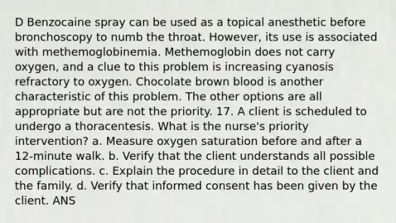 D Benzocaine spray can be used as a topical anesthetic before bronchoscopy to numb the throat. However, its use is associated with methemoglobinemia. Methemoglobin does not carry oxygen, and a clue to this problem is increasing cyanosis refractory to oxygen. Chocolate brown blood is another characteristic of this problem. The other options are all appropriate but are not the priority. 17. A client is scheduled to undergo a thoracentesis. What is the nurse's priority intervention? a. Measure oxygen saturation before and after a 12-minute walk. b. Verify that the client understands all possible complications. c. Explain the procedure in detail to the client and the family. d. Verify that informed consent has been given by the client. ANS