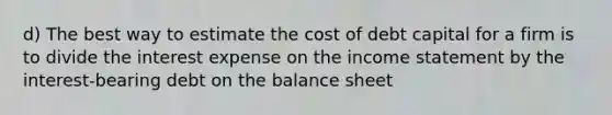 d) The best way to estimate the cost of debt capital for a firm is to divide the interest expense on the income statement by the interest-bearing debt on the balance sheet