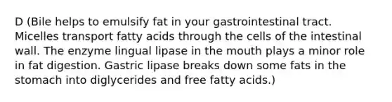 D (Bile helps to emulsify fat in your gastrointestinal tract. Micelles transport fatty acids through the cells of the intestinal wall. The enzyme lingual lipase in the mouth plays a minor role in fat digestion. Gastric lipase breaks down some fats in the stomach into diglycerides and free fatty acids.)