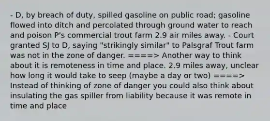 - D, by breach of duty, spilled gasoline on public road; gasoline flowed into ditch and percolated through ground water to reach and poison P's commercial trout farm 2.9 air miles away. - Court granted SJ to D, saying "strikingly similar" to Palsgraf Trout farm was not in the zone of danger. ====> Another way to think about it is remoteness in time and place. 2.9 miles away, unclear how long it would take to seep (maybe a day or two) ====> Instead of thinking of zone of danger you could also think about insulating the gas spiller from liability because it was remote in time and place