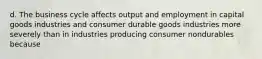 d. The business cycle affects output and employment in capital goods industries and consumer durable goods industries more severely than in industries producing consumer nondurables because