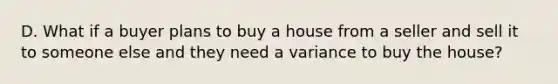 D. What if a buyer plans to buy a house from a seller and sell it to someone else and they need a variance to buy the house?