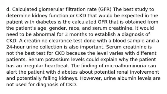 d. Calculated glomerular filtration rate (GFR) The best study to determine kidney function or CKD that would be expected in the patient with diabetes is the calculated GFR that is obtained from the patient's age, gender, race, and serum creatinine. It would need to be abnormal for 3 months to establish a diagnosis of CKD. A creatinine clearance test done with a blood sample and a 24-hour urine collection is also important. Serum creatinine is not the best test for CKD because the level varies with different patients. Serum potassium levels could explain why the patient has an irregular heartbeat. The finding of microalbuminuria can alert the patient with diabetes about potential renal involvement and potentially failing kidneys. However, urine albumin levels are not used for diagnosis of CKD.