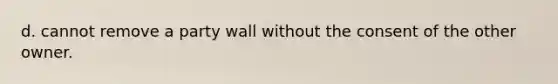 d. cannot remove a party wall without the consent of the other owner.