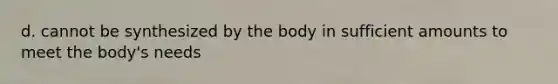 d. cannot be synthesized by the body in sufficient amounts to meet the body's needs