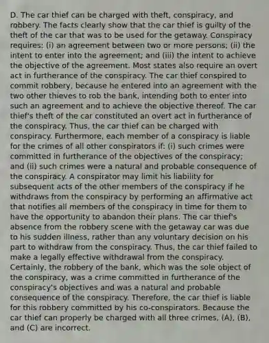 D. The car thief can be charged with theft, conspiracy, and robbery. The facts clearly show that the car thief is guilty of the theft of the car that was to be used for the getaway. Conspiracy requires: (i) an agreement between two or more persons; (ii) the intent to enter into the agreement; and (iii) the intent to achieve the objective of the agreement. Most states also require an overt act in furtherance of the conspiracy. The car thief conspired to commit robbery, because he entered into an agreement with the two other thieves to rob the bank, intending both to enter into such an agreement and to achieve the objective thereof. The car thief's theft of the car constituted an overt act in furtherance of the conspiracy. Thus, the car thief can be charged with conspiracy. Furthermore, each member of a conspiracy is liable for the crimes of all other conspirators if: (i) such crimes were committed in furtherance of the objectives of the conspiracy; and (ii) such crimes were a natural and probable consequence of the conspiracy. A conspirator may limit his liability for subsequent acts of the other members of the conspiracy if he withdraws from the conspiracy by performing an affirmative act that notifies all members of the conspiracy in time for them to have the opportunity to abandon their plans. The car thief's absence from the robbery scene with the getaway car was due to his sudden illness, rather than any voluntary decision on his part to withdraw from the conspiracy. Thus, the car thief failed to make a legally effective withdrawal from the conspiracy. Certainly, the robbery of the bank, which was the sole object of the conspiracy, was a crime committed in furtherance of the conspiracy's objectives and was a natural and probable consequence of the conspiracy. Therefore, the car thief is liable for this robbery committed by his co-conspirators. Because the car thief can properly be charged with all three crimes, (A), (B), and (C) are incorrect.