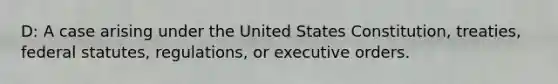 D: A case arising under the United States Constitution, treaties, federal statutes, regulations, or executive orders.