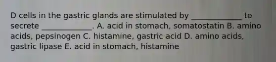 D cells in the gastric glands are stimulated by _____________ to secrete _____________. A. acid in stomach, somatostatin B. amino acids, pepsinogen C. histamine, gastric acid D. amino acids, gastric lipase E. acid in stomach, histamine