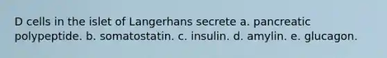 D cells in the islet of Langerhans secrete a. pancreatic polypeptide. b. somatostatin. c. insulin. d. amylin. e. glucagon.