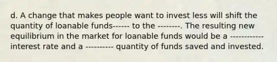 d. A change that makes people want to invest less will shift the quantity of loanable funds------ to the --------. The resulting new equilibrium in the market for loanable funds would be a ------------ interest rate and a ---------- quantity of funds saved and invested.