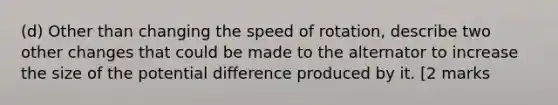 (d) Other than changing the speed of rotation, describe two other changes that could be made to the alternator to increase the size of the potential difference produced by it. [2 marks