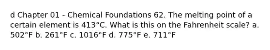 d Chapter 01 - Chemical Foundations 62. The melting point of a certain element is 413°C. What is this on the Fahrenheit scale? a. 502°F b. 261°F c. 1016°F d. 775°F e. 711°F