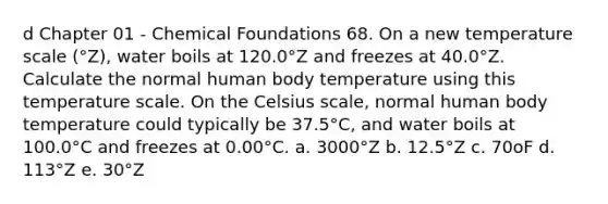 d Chapter 01 - Chemical Foundations 68. On a new temperature scale (°Z), water boils at 120.0°Z and freezes at 40.0°Z. Calculate the normal human body temperature using this temperature scale. On the Celsius scale, normal human body temperature could typically be 37.5°C, and water boils at 100.0°C and freezes at 0.00°C. a. 3000°Z b. 12.5°Z c. 70oF d. 113°Z e. 30°Z