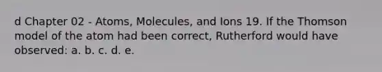 d Chapter 02 - Atoms, Molecules, and Ions 19. If the Thomson model of the atom had been correct, Rutherford would have observed: a. b. c. d. e.