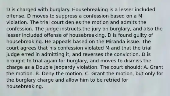 D is charged with burglary. Housebreaking is a lesser included offense. D moves to suppress a confession based on a M violation. The trial court denies the motion and admits the confession. The judge instructs the jury on burglary, and also the lesser included offense of housebreaking. D is found guilty of housebreaking. He appeals based on the Miranda issue. The court agrees that his confession violated M and that the trial judge erred in admitting it, and reverses the conviction. D is brought to trial again for burglary, and moves to dismiss the charge as a Double Jeopardy violation. The court should: A. Grant the motion. B. Deny the motion. C. Grant the motion, but only for the burglary charge and allow him to be retried for housebreaking.