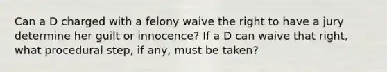 Can a D charged with a felony waive the right to have a jury determine her guilt or innocence? If a D can waive that right, what procedural step, if any, must be taken?