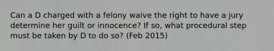 Can a D charged with a felony waive the right to have a jury determine her guilt or innocence? If so, what procedural step must be taken by D to do so? (Feb 2015)