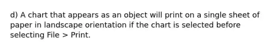 d) A chart that appears as an object will print on a single sheet of paper in landscape orientation if the chart is selected before selecting File > Print.
