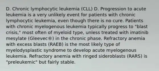 D. Chronic lymphocytic leukemia (CLL) D. Progression to acute leukemia is a very unlikely event for patients with chronic lymphocytic leukemia, even though there is no cure. Patients with chronic myelogenous leukemia typically progress to "blast crisis," most often of myeloid type, unless treated with imatinib mesylate (Gleevec®) in the chronic phase. Refractory anemia with excess blasts (RAEB) is the most likely type of myelodysplastic syndrome to develop acute myelogenous leukemia. Refractory anemia with ringed sideroblasts (RARS) is "preleukemic" but fairly stable.