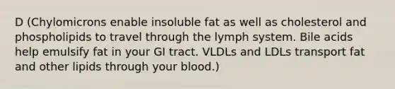 D (Chylomicrons enable insoluble fat as well as cholesterol and phospholipids to travel through the lymph system. Bile acids help emulsify fat in your GI tract. VLDLs and LDLs transport fat and other lipids through your blood.)